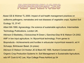 Abawi GS & Widmer TL 2000. Impact of soil health management practices on
soilborne pathogens, nematodes and root diseases of vegetable crops. Applied Soil
Ecology 15, 37-47.
Altieri MA 1995. Agroecology: the science of sustainable agriculture. Intermediate
Technology Publications, London UK.
Atkinson D Baddeley J Goicocchea N Green J Sanchez-Diaz M & Watson CA 2002.
AMF in low input agriculture. In: Mycorrhizal technology: From genes to
Bioproducts - Achievements and hurdles in arbuscular mycorrhizal research, ed H
Schuepp, Birkhauser Basel. (In press)
Atkinson D Watson CA Hooker JE & Black KE 1995. Nutrient Conservation in
Organic Crop Production Systems In: Soil Management in Sustainable Agriculture,
eds HF Cook & HC Lee, Wye College Press Ashford pp 54
 