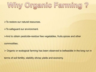 To restore our natural resources.
To safeguard our environment.
And to obtain pesticide-residue free vegetables, fruits,spices and other
commodities.
 Organic or ecological farming has been observed to befeasible in the long run in
terms of soil fertility, stability ofcrop yields and economy.
 