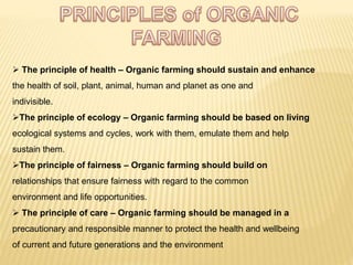  The principle of health – Organic farming should sustain and enhance
the health of soil, plant, animal, human and planet as one and
indivisible.
The principle of ecology – Organic farming should be based on living
ecological systems and cycles, work with them, emulate them and help
sustain them.
The principle of fairness – Organic farming should build on
relationships that ensure fairness with regard to the common
environment and life opportunities.
 The principle of care – Organic farming should be managed in a
precautionary and responsible manner to protect the health and wellbeing
of current and future generations and the environment
 