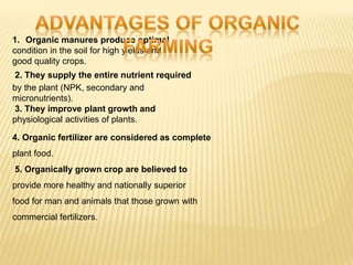 1. Organic manures produce optimal
condition in the soil for high yields and
good quality crops.
2. They supply the entire nutrient required
by the plant (NPK, secondary and
micronutrients).
3. They improve plant growth and
physiological activities of plants.
4. Organic fertilizer are considered as complete
plant food.
5. Organically grown crop are believed to
provide more healthy and nationally superior
food for man and animals that those grown with
commercial fertilizers.
 