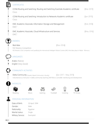 3 | 3
CERTIFICATES
CCNA Routing and Switching: Routing and Switching Essentials Academic certificate [Mar 2017]
Cisco
CCNA Routing and Switching: Introduction to Networks Academic certificate [Jan 2017]
Cisco
EMC Academic Associate, Information Storage and Management [Feb 2016]
EMC2
EMC Academic Associate, Cloud Infrastructure and Services [May 2016]
EMC2
AWARDS
Best Idea [Nov 2014]
FEE Robotics Competition
FEE Robotics Club Competition and qualifying the International Intelligent Robots Contest (IIRC) that takes place in Rabat - Morocco.
LANGUAGES
Arabic (Native)
English (Very Good)
COMMUNITY ACTIVITIES
Delta Community (Student-Based Community in faculty) [Jan 2017 – May 2017]
Volunteered as instructor in Delta community teaching AVR Micro-controller interfacing and development.
INTERESTS
Reading Music Gaming Football Cocking TV shows
PERSONAL INFORMATION
Date of Birth: 20 April, 1994
Gender: Male
Nationality: Egyptian
Marital status: Single
Military Service: Exempted
 