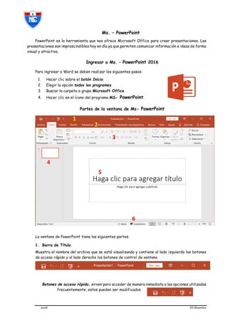 2018 III Bimestre
Ms. – PowerPoint
PowerPoint es la herramienta que nos ofrece Microsoft Office para crear presentaciones. Las
presentaciones son imprescindibles hoy en día ya que permiten comunicar información e ideas de forma
visual y atractiva.
Ingresar a Ms. – PowerPoint 2016
Para ingresar a Word se deben realizar los siguientes pasos:
1. Hacer clic sobre el botón Inicio.
2. Elegir la opción todos los programas
3. Buscar la carpeta o grupo Microsoft Office
4. Hacer clic en el ícono del programa MS- PowerPoint.
Partes de la ventana de Ms- PowerPoint
La ventana de PowerPoint tiene las siguientes partes.
1. Barra de Título.
Muestra el nombre del archivo que se está visualizando y contiene al lado izquierdo los botones
de acceso rápido y al lado derecho los botones de control de ventana
Botones de acceso rápido, sirven para acceder de manera inmediata a las opciones utilizadas
frecuentemente, estos pueden ser modificados
2
5
4
6
3
1
 