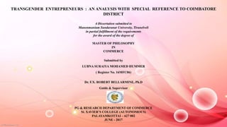 TRANSGENDER ENTREPRENEURS : AN ANALYSIS WITH SPECIAL REFERENCE TO COIMBATORE
DISTRICT
A Dissertation submitted to
Manonmanium Sundaranar University, Tirunelveli
in partial fulfillment of the requirements
for the award of the degree of
MASTER OF PHILOSOPHY
IN
COMMERCE
Submitted by
LUBNA SURAIYA MOHAMED HUMMER
( Register No. 16MFC06)
Dr. F.X. ROBERT BELLARMINE, Ph.D
Guide & Supervisor
PG & RESEARCH DEPARTMENT OF COMMERCE
St. XAVIER’S COLLEGE (AUTONOMOUS)
PALAYAMKOTTAI – 627 002
JUNE - 2017
 