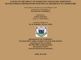 A STUDY ON THE IMPACT OF MARKETING STRATEGIES ADOPTED BY
TRANSGENDER ENTREPRENEURS WITH SPECIAL REFERENCE TO COIMBATORE
Project Report submitted in partial fulfillment of the
requirements for the Degree of
MASTER OF COMMERCE
Submitted by
LUBNA SURAIYA
( Reg No. 14MCOD004 )
Under the Guidance of
Ms. B. HABISHA M.Com, M.Phil
DEPARTMENT OF COMMERCE
THASSIM BEEVI ABDUL KADER COLLEGE FOR WOMEN
(Autonomous & Re-Accredited)
ISO 9001:2008 Certified Institution
KILAKARAI- 623517
RAMANATHAPURAM DISTRICT
APRIL 2014-2016
 