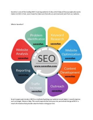 Savesfunisone of the leadingSEOE-learningwebsiteinIndia,whichhelpsall those peoplewhowants
mastersinSEO. In fact,we at Savesfunmake sure thatall ouruserslearnand earnfrom our website.
What isSavesfun?
Searchengine optimization (SEO) isamethodof gettingyourwebsitetorankhigherinsearchengines
such as Google,Yahooor Bing.The search enginesthatrankyoursite,we believe thatgoodSEOis a
resultof initiativesthatprovide valueforthose visitingyoursite.
 