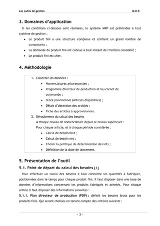 Les outils de gestion M.R.P.
- 3 -
3. Domaines d’application
Si les conditions ci-dessous sont réalisées, le système MRP est préférable à tout
système de gestion :
• Le produit fini a une structure complexe et contient un grand nombre de
composants ;
• La demande du produit fini est connue à tout instant de l’horizon considéré ;
• Le produit fini est cher.
4. Méthodologie
5. Présentation de l’outil
5.1. Point de départ du calcul des besoins [3]
Pour effectuer un calcul des besoins il faut connaître les quantités à fabriquer,
positionnées dans le temps pour chaque produit fini, il faut disposer dans une base de
données d’informations concernant les produits fabriqués et achetés. Pour chaque
article il faut disposer des informations suivantes :
5.1.1. Plan directeur de production (PDP) : définit les besoins bruts pour les
produits finis. Qui seront choisies en tenant compte des critères suivants :
1. Collecter les données :
• Nomenclatures arborescentes ;
• Programme directeur de production et/ou carnet de
commande ;
• Stock prévisionnel (Articles disponibles) ;
• Délais d’obtention des articles ;
• Fiche des articles à approvisionner.
2. Déroulement du calcul des besoins
A chaque niveau de nomenclature depuis le niveau supérieure :
Pour chaque article, et à chaque période considérée :
• Calcul de besoin brut ;
• Calcul de besoin net ;
• Choisir la politique de détermination des lots ;
• Définition de la date de lancement.
 