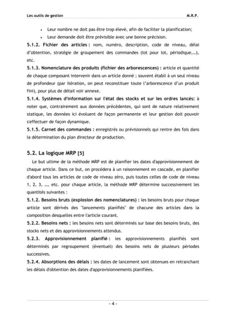 Les outils de gestion M.R.P.
- 4 -
• Leur nombre ne doit pas être trop élevé, afin de faciliter la planification;
• Leur demande doit être prévisible avec une bonne précision.
5.1.2. Fichier des articles : nom, numéro, description, code de niveau, délai
d’obtention, stratégie de groupement des commandes (lot pour lot, périodique,…),
etc.
5.1.3. Nomenclature des produits (fichier des arborescences) : article et quantité
de chaque composant intervenir dans un article donné ; souvent établi à un seul niveau
de profondeur (par itération, on peut reconstituer toute l’arborescence d’un produit
fini), pour plus de détail voir annexe.
5.1.4. Systèmes d'information sur l'état des stocks et sur les ordres lancés: à
noter que, contrairement aux données précédentes, qui sont de nature relativement
statique, les données ici évoluent de façon permanente et leur gestion doit pouvoir
s'effectuer de façon dynamique.
5.1.5. Carnet des commandes : enregistrés ou prévisionnels qui rentre des fois dans
la détermination du plan directeur de production.
5.2. La logique MRP [5]
Le but ultime de la méthode MRP est de planifier les dates d'approvisionnement de
chaque article. Dans ce but, on procédera à un raisonnement en cascade, en planifier
d'abord tous les articles de code de niveau zéro, puis toutes celles de code de niveau
1, 2, 3, …, etc. pour chaque article, la méthode MRP détermine successivement les
quantités suivantes :
5.1.2. Besoins bruts (explosion des nomenclatures) : les besoins bruts pour chaque
article sont dérivés des "lancements planifiés" de chacune des articles dans la
composition desquelles entre l'article courant.
5.2.2. Besoins nets : les besoins nets sont déterminés sur base des besoins bruts, des
stocks nets et des approvisionnements attendus.
5.2.3. Approvisionnement planifié : les approvisionnements planifiés sont
déterminés par regroupement (éventuel) des besoins nets de plusieurs périodes
successives.
5.2.4. Absorptions des délais : les dates de lancement sont obtenues en retranchant
les délais d'obtention des dates d'approvisionnements planifiées.
 