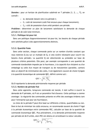 Les outils de gestion M.R.P.
- 7 -
Données : pour un horizon de planification subdivisé en T périodes {1, 2, …, T}, on
connaît :
o dt: demande (besoin net) à la période t;
o Cl : coût de lancement (coût fixé encouru pour chaque lancement);
o Cp : coût de possession d'une unité pendant une période.
Problème : déterminer un plan de lancement satisfaisant la demande de chaque
période et de coût total minimum.
5.5.1. Politique lot-pour-lot
Dans une politique d'approvisionnement lot-pour-lot, les besoins de chaque période
sont satisfaits grâce à des approvisionnements distincts.
5.5.2. Quantité fixée
Dans cette section, chaque commande porte sur un nombre d'unités constant que
nous noterons Q (ou sur un multiple de Q, si cela s'avère nécessaire pour couvrir les
besoins d'une période). La quantité Q est sélectionnée au préalable sur base de
plusieurs critères potentiels. Elle peut, par exemple correspondre à une quantité de
commande standardisée imposée par le fournisseur, à la capacité d'un récipient ou d'un
emballage ou celle d'un moyen de transport ou de manutention (parallèle, camion)
dans un objectif de minimisation des coûts, il est également courant de choisir Q égale
à la quantité économique de commande QEC, définit comme suit :
p
l C
DC2QEC =
Où D représente la demande prévisionnelle moyenne par période
5.5.3. Nombre de période fixé
Dans cette approche, lorsqu'une commande est lancée, il doit suffire à couvrir la
demande de P périodes, où P est un paramètre fixé d'avance. Cette politique a comme
avantage : la régularité des commandes présente en effet des avantages évidents tant
pour l’entreprise que pour ses fournisseurs.
Le choix de la période P peut être basé sur différents critères, quantifiables ou non.
Dans le but de minimiser les coûts encourus, on recommande souvent de choisir P égal
à la période économique entre commandes PEC, calculée sur base de la quantité de
commande économique QEC. Plus précisément, si la demande prévisionnelle moyenne
par période est de D unités, alors PEC est obtenu en arrondissant la valeur calculée.
p
l
C*D
C*2
D
QEC =
 