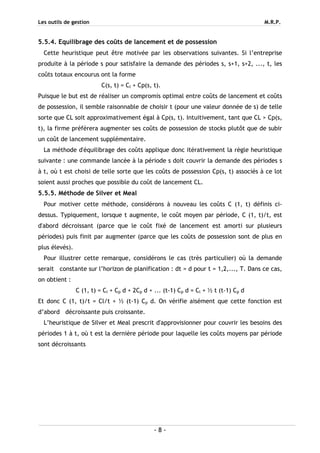 Les outils de gestion M.R.P.
- 8 -
5.5.4. Equilibrage des coûts de lancement et de possession
Cette heuristique peut être motivée par les observations suivantes. Si l’entreprise
produite à la période s pour satisfaire la demande des périodes s, s+1, s+2, ..., t, les
coûts totaux encourus ont la forme
C(s, t) = Cl + Cp(s, t).
Puisque le but est de réaliser un compromis optimal entre coûts de lancement et coûts
de possession, il semble raisonnable de choisir t (pour une valeur donnée de s) de telle
sorte que CL soit approximativement égal à Cp(s, t). Intuitivement, tant que CL > Cp(s,
t), la firme préférera augmenter ses coûts de possession de stocks plutôt que de subir
un coût de lancement supplémentaire.
La méthode d'équilibrage des coûts applique donc itérativement la règle heuristique
suivante : une commande lancée à la période s doit couvrir la demande des périodes s
à t, où t est choisi de telle sorte que les coûts de possession Cp(s, t) associés à ce lot
soient aussi proches que possible du coût de lancement CL.
5.5.5. Méthode de Silver et Meal
Pour motiver cette méthode, considérons à nouveau les coûts C (1, t) définis ci-
dessus. Typiquement, lorsque t augmente, le coût moyen par période, C (1, t)/t, est
d'abord décroissant (parce que le coût fixé de lancement est amorti sur plusieurs
périodes) puis finit par augmenter (parce que les coûts de possession sont de plus en
plus élevés).
Pour illustrer cette remarque, considérons le cas (très particulier) où la demande
serait constante sur l’horizon de planification : dt = d pour t = 1,2,..., T. Dans ce cas,
on obtient :
C (1, t) = Cl + Cp d + 2Cp d + ... (t-1) Cp d = Cl + ½ t (t-1) Cp d
Et donc C (1, t)/t = Cl/t + ½ (t-1) Cp d. On vérifie aisément que cette fonction est
d’abord décroissante puis croissante.
L’heuristique de Silver et Meal prescrit d'approvisionner pour couvrir les besoins des
périodes 1 à t, où t est la dernière période pour laquelle les coûts moyens par période
sont décroissants
 
