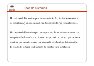 Tipos de sistemas
Un sistema de líneas de espera es un conjunto de clientes, un conjunto
de servidores, y un orden en el cual los clientes llegan y son atendidos.
Un sistema de líneas de espera es un proceso de nacimiento-muerte conUn sistema de líneas de espera es un proceso de nacimiento-muerte con
una población formada por clientes en espera del servicio o que están en
servicio; una muerte ocurre cuando un cliente abandona la instalación.
El estado del sistema es el número de clientes en la instalación
 