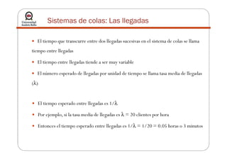 Sistemas de colas: Las llegadas
El tiempo que transcurre entre dos llegadas sucesivas en el sistema de colas se llama
tiempo entre llegadas
El tiempo entre llegadas tiende a ser muy variable
El número esperado de llegadas por unidad de tiempo se llama tasa media de llegadas
λ(λ)
El tiempo esperado entre llegadas es 1/λ
Por ejemplo, si la tasa media de llegadas es λ = 20 clientes por hora
Entonces el tiempo esperado entre llegadas es 1/λ = 1/20 = 0.05 horas o 3 minutos
 