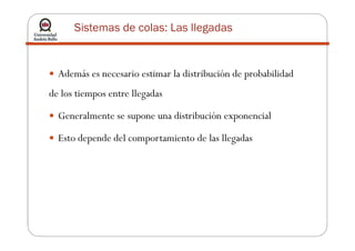 Sistemas de colas: Las llegadas
Además es necesario estimar la distribución de probabilidad
de los tiempos entre llegadas
Generalmente se supone una distribución exponencial
Esto depende del comportamiento de las llegadas
 