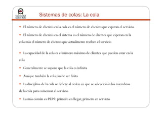 Sistemas de colas: La cola
El número de clientes en la cola es el número de clientes que esperan el servicio
El número de clientes en el sistema es el número de clientes que esperan en la
cola más el número de clientes que actualmente reciben el servicio
La capacidad de la cola es el número máximo de clientes que pueden estar en la
cola
Generalmente se supone que la cola es infinita
Aunque también la cola puede ser finita
La disciplina de la cola se refiere al orden en que se seleccionan los miembros
de la cola para comenzar el servicio
La más común es PEPS: primero en llegar, primero en servicio
 
