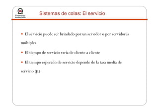 Sistemas de colas: El servicio
El servicio puede ser brindado por un servidor o por servidores
múltiples
El tiempo de servicio varía de cliente a cliente
El tiempo esperado de servicio depende de la tasa media de
servicio (µ)
 