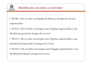Modelos de una cola y un servidor
M/M/1: Un servidor con llegadas de Poisson y tiempos de servicio
exponenciales
M/G/1: Un servidor con tiempos entre llegadas exponenciales y una
distribución general de tiempos de serviciodistribución general de tiempos de servicio
M/D/1: Un servidor con tiempos entre llegadas exponenciales y una
distribución degenerada de tiempos de servicio
M/Ek/1: Un servidor con tiempos entre llegadas exponenciales y una
distribución Erlang de tiempos de servicio
 