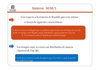 Sistema M/M/1
Con respecto a la notación de Kendall, para este sistema
se tienen las siguientes características:
Se tiene un sistema de llegadas que se producen según un proceso de Poisson de razón λ,
donde los tiempos entre llegadas estarán distribuidos exponencialmente, Exp (λ)
λ: Es el número medio de llegadas por unidad de tiempo
A
λ: Es el número medio de llegadas por unidad de tiempo
B Los tiempos entre servicios son distribuidos de manera
exponencial, Exp (µ)
Donde µ es el número medio de paquetes que el servidor es capaz de atender
por unidad de tiempo
 
