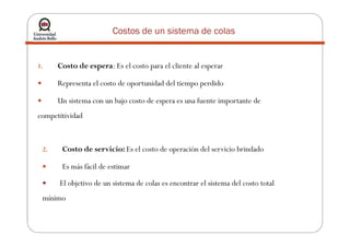 Costos de un sistema de colas
1. Costo de espera: Es el costo para el cliente al esperar
Representa el costo de oportunidad del tiempo perdido
Un sistema con un bajo costo de espera es una fuente importante de
competitividad
2. Costo de servicio: Es el costo de operación del servicio brindado
Es más fácil de estimar
El objetivo de un sistema de colas es encontrar el sistema del costo total
mínimo
 
