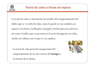 Teoría de colas o líneas de espera
La teoría de colas es únicamente un modelo del comportamiento del
tráfico que se ve todos los días, como lo puede ser un semáforo, la
espera en un banco, la fila para conseguir el ticket para un concierto,
así como el tráfico que se presenta en el envío de paquetes en redes,así como el tráfico que se presenta en el envío de paquetes en redes,
siendo este último caso el que se va a analizar.
La teoría de colas presenta un panorama del
comportamiento de la cola a través del tiempo y
el entorno de la misma.
 
