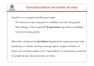 Conceptos básicos del modelo de colas
Cuando se va a comprar un boleto para viajar:
•Si existen pocas personas para ser atendidas, será una cola pequeña
•Sin embargo, si hay un gran n° de personas esperando ser atendidas
será una cola muy grande.será una cola muy grande.
Ahora bien, el número de servidores dependerá de cuantas personas están
atendiendo y el cliente será la persona que quiere comprar el boleto, el
número de servidores podrá ser de 1 hasta infinito.A continuación se muestra
el ejemplo de una cola con un único servidor.
 