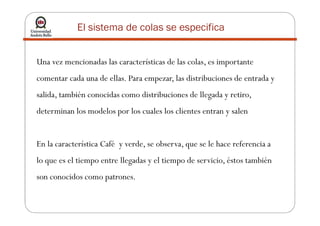 Una vez mencionadas las características de las colas, es importante
comentar cada una de ellas. Para empezar, las distribuciones de entrada y
salida, también conocidas como distribuciones de llegada y retiro,
determinan los modelos por los cuales los clientes entran y salen
El sistema de colas se especifica
determinan los modelos por los cuales los clientes entran y salen
En la característica Café y verde, se observa, que se le hace referencia a
lo que es el tiempo entre llegadas y el tiempo de servicio, éstos también
son conocidos como patrones.
 