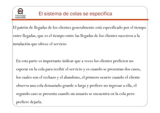El patrón de llegadas de los clientes generalmente está especificado por el tiempo
entre llegadas, que es el tiempo entre las llegadas de los clientes sucesivos a la
instalación que ofrece el servicio
El sistema de colas se especifica
En esta parte es importante indicar que a veces los clientes prefieren no
esperar en la cola para recibir el servicio y es cuando se presentan dos casos,
los cuales son el rechazo y el abandono, el primero ocurre cuando el cliente
observa una cola demasiado grande o larga y prefiere no ingresar a ella, el
segundo caso se presenta cuando un usuario se encuentra en la cola pero
prefiere dejarla.
 