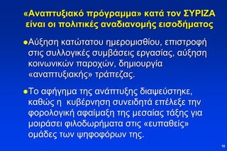 «Αναπτυξιακό πρόγραμμα» κατά τον ΣΥΡΙΖΑ
είναι οι πολιτικές αναδιανομής εισοδήματος
Αύξηση κατώτατου ημερομισθίου, επιστροφή
στις συλλογικές συμβάσεις εργασίας, αύξηση
κοινωνικών παροχών, δημιουργία
«αναπτυξιακής» τράπεζας.
Το αφήγημα της ανάπτυξης διαψεύστηκε,
καθώς η κυβέρνηση συνειδητά επέλεξε την
φορολογική αφαίμαξη της μεσαίας τάξης για
μοιράσει φιλοδωρήματα στις «ευπαθείς»
ομάδες των ψηφοφόρων της.
10
 
