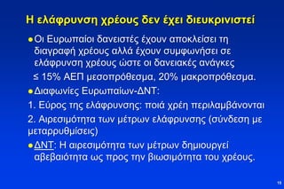 Η ελάφρυνση χρέους δεν έχει διευκρινιστεί
Οι Ευρωπαίοι δανειστές έχουν αποκλείσει τη
διαγραφή χρέους αλλά έχουν συμφωνήσει σε
ελάφρυνση χρέους ώστε οι δανειακές ανάγκες
≤ 15% ΑΕΠ μεσοπρόθεσμα, 20% μακροπρόθεσμα.
Διαφωνίες Ευρωπαίων-ΔΝΤ:
1. Εύρος της ελάφρυνσης: ποιά χρέη περιλαμβάνονται
2. Αιρεσιμότητα των μέτρων ελάφρυνσης (σύνδεση με
μεταρρυθμίσεις)
ΔΝΤ: Η αιρεσιμότητα των μέτρων δημιουργεί
αβεβαιότητα ως προς την βιωσιμότητα του χρέους.
15
 