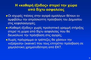 Η «καθαρή έξοδος» στερεί την χώρα
από δίχτυ ασφαλείας
Οι ισχυρές πιέσεις στην αγορά ομολόγων θέτουν εν
αμφιβόλω την απρόσκοπτη πρόσβαση του Δημοσίου
στις κεφαλαιαγορές.
«Καθαρή έξοδος» χωρίς προληπτική γραμμή στήριξης
στερεί τη χώρα από δίχτυ ασφαλείας που θα
διευκόλυνε την πρόσβαση στις αγορές.
Χωρίς πρόγραμμα οι τράπεζες θα χάσουν την
«εξαίρεση» (waiver) που τους επιτρέπει πρόσβαση σε
χαμηλότοκη χρηματοδότηση από ΕΚΤ.
19
 