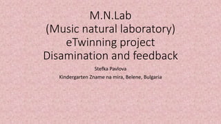 M.N.Lab
(Music natural laboratory)
eTwinning project
Disamination and feedback
Stefka Pavlova
Kindergarten Zname na mira, Belene, Bulgaria
 