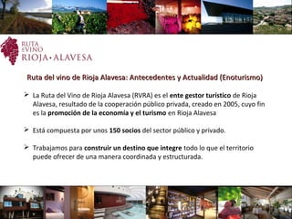 Ruta del vino de Rioja Alavesa: Antecedentes y Actualidad (Enoturismo)Ruta del vino de Rioja Alavesa: Antecedentes y Actualidad (Enoturismo)
 La Ruta del Vino de Rioja Alavesa (RVRA) es el ente gestor turístico de Rioja
Alavesa, resultado de la cooperación público privada, creado en 2005, cuyo fin
es la promoción de la economía y el turismo en Rioja Alavesa
 Está compuesta por unos 150 socios del sector público y privado.
 Trabajamos para construir un destino que integre todo lo que el territorio
puede ofrecer de una manera coordinada y estructurada.
 