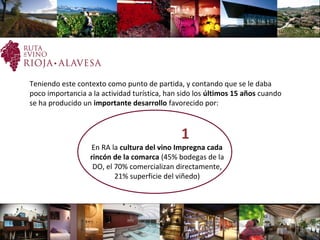  
Teniendo este contexto como punto de partida, y contando que se le daba
poco importancia a la actividad turística, han sido los últimos 15 años cuando
se ha producido un importante desarrollo favorecido por:
  1
En RA la cultura del vino Impregna cada
rincón de la comarca (45% bodegas de la
DO, el 70% comercializan directamente,
21% superficie del viñedo)
 