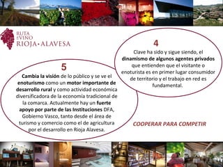     5
Cambia la visión de lo público y se ve el
enoturismo como un motor importante de
desarrollo rural y como actividad económica
diversificadora de la economía tradicional de
la comarca. Actualmente hay un fuerte
apoyo por parte de las Instituciones DFA,
Gobierno Vasco, tanto desde el área de
turismo y comercio como el de agricultura
por el desarrollo en Rioja Alavesa.
COOPERAR PARA COMPETIR
  4
Clave ha sido y sigue siendo, el
dinamismo de algunos agentes privados
que entienden que el visitante o
enoturista es en primer lugar consumidor
de territorio y el trabajo en red es
fundamental.
 