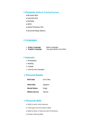 ❖ Computer Skills & Training Courses
● Microsoft office
● AutoCAD 2010
● SAP2000
● SAFE
● Adobe Photoshop CS2
● Structural Design diploma
❖ Languages
• Arabic Language Native Language
• English Language Very good spoken and written
❖ Interests
● Photography
● Reading
● Football
● Learning new Languages
❖ Personal Details
Birth Date 21/01/1990
Nationality Egyptian
Marital Status Single
Military Service Served
❖ Personal skills
• Ability to work under pressure.
• I have good Communication Skills.
• Ability to Work in Harmony with Co-Workers.
• Problem-Solving Skills.
 