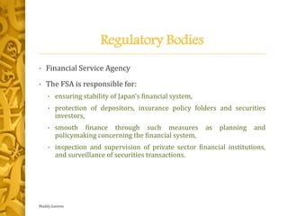 Regulatory Bodies
• Financial Service Agency
• The FSA is responsible for:
• ensuring stability of Japan's financial system,
• protection of depositors, insurance policy folders and securities
investors,
• smooth finance through such measures as planning and
policymaking concerning the financial system,
• inspection and supervision of private sector financial institutions,
and surveillance of securities transactions.
Maddy.kaleem
 