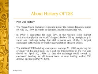 About History Of TSE
• Post war history
• The Tokyo Stock Exchange reopened under its current Japanese name
on May 16, 1949, pursuant to the new Securities Exchange Act.
• In 1990 it accounted for over 60% of the world's stock market
capitalization (by far the world's largest) before falling precipitously in
value and rankings today, but still remains one of the 3 largest
exchanges in the world by market capitalization of listed shares.
• The current TSE building was opened on May 23, 1988, replacing the
original TSE building from 1931, and the trading floor of the TSE was
closed on April 30, 1999, so that the exchange could switch to
electronic trading for all transactions. A new facility, called TSE
Arrows opened on May 9, 2000.
Maddy.kaleem
 