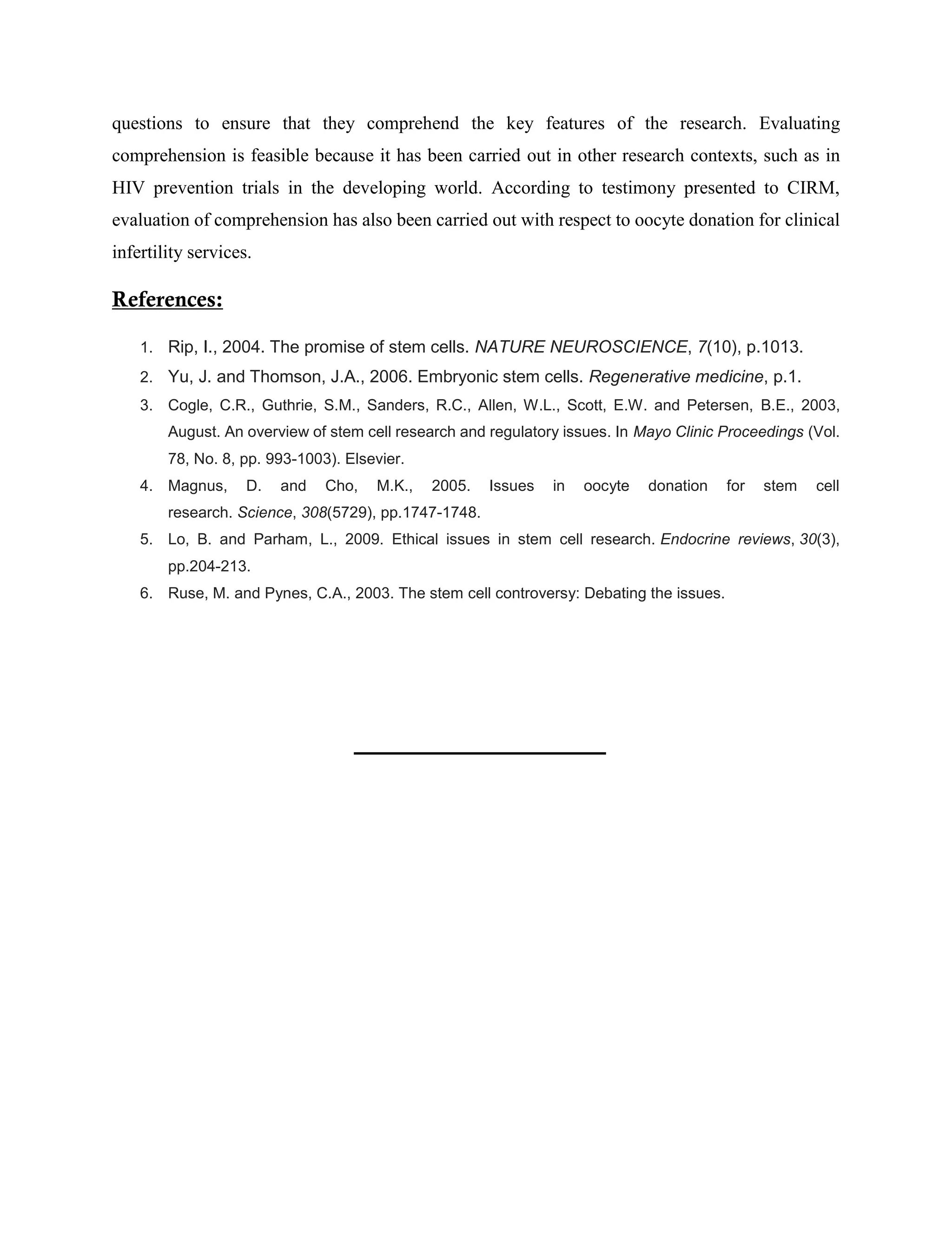 questions to ensure that they comprehend the key features of the research. Evaluating
comprehension is feasible because it has been carried out in other research contexts, such as in
HIV prevention trials in the developing world. According to testimony presented to CIRM,
evaluation of comprehension has also been carried out with respect to oocyte donation for clinical
infertility services.
References:
1. Rip, I., 2004. The promise of stem cells. NATURE NEUROSCIENCE, 7(10), p.1013.
2. Yu, J. and Thomson, J.A., 2006. Embryonic stem cells. Regenerative medicine, p.1.
3. Cogle, C.R., Guthrie, S.M., Sanders, R.C., Allen, W.L., Scott, E.W. and Petersen, B.E., 2003,
August. An overview of stem cell research and regulatory issues. In Mayo Clinic Proceedings (Vol.
78, No. 8, pp. 993-1003). Elsevier.
4. Magnus, D. and Cho, M.K., 2005. Issues in oocyte donation for stem cell
research. Science, 308(5729), pp.1747-1748.
5. Lo, B. and Parham, L., 2009. Ethical issues in stem cell research. Endocrine reviews, 30(3),
pp.204-213.
6. Ruse, M. and Pynes, C.A., 2003. The stem cell controversy: Debating the issues.
 