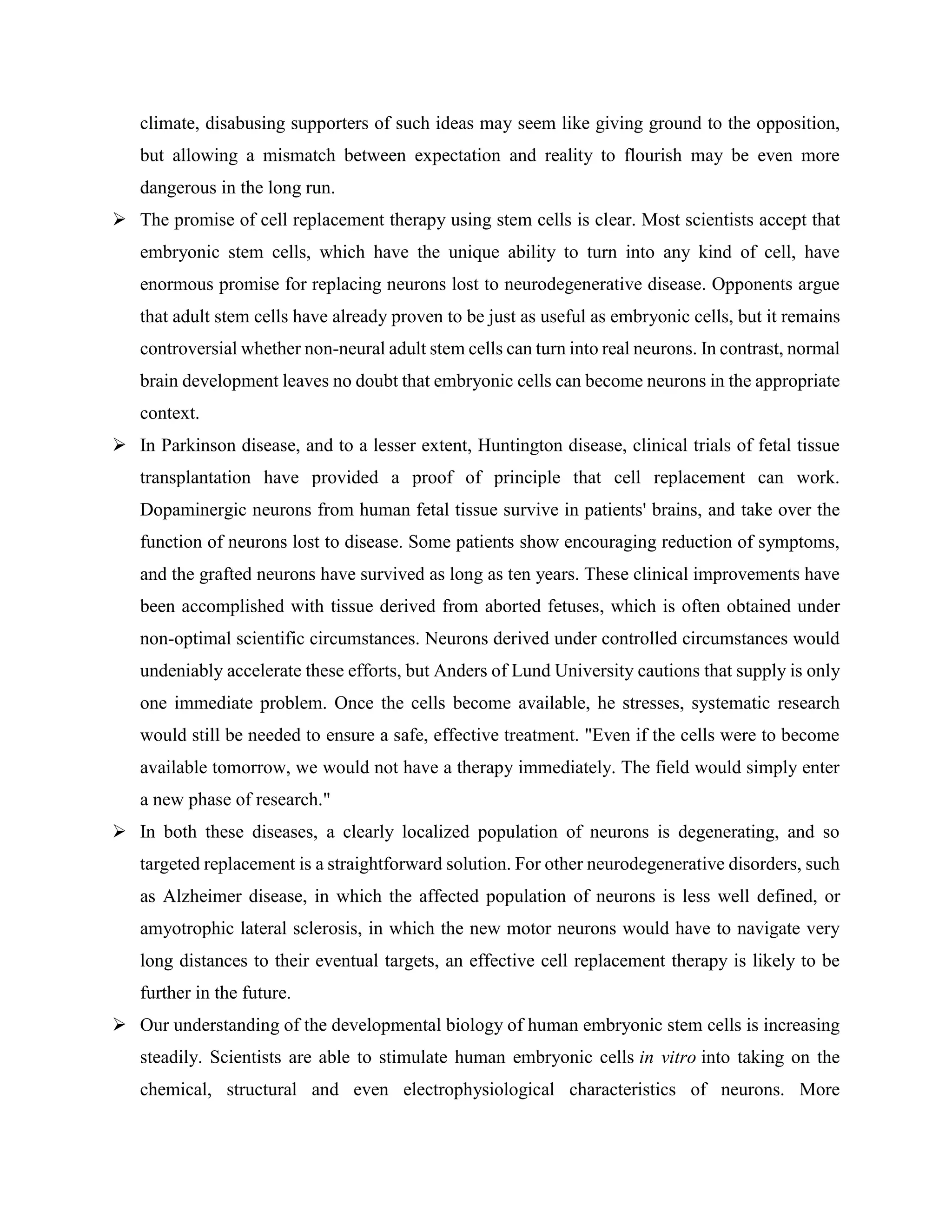 climate, disabusing supporters of such ideas may seem like giving ground to the opposition,
but allowing a mismatch between expectation and reality to flourish may be even more
dangerous in the long run.
 The promise of cell replacement therapy using stem cells is clear. Most scientists accept that
embryonic stem cells, which have the unique ability to turn into any kind of cell, have
enormous promise for replacing neurons lost to neurodegenerative disease. Opponents argue
that adult stem cells have already proven to be just as useful as embryonic cells, but it remains
controversial whether non-neural adult stem cells can turn into real neurons. In contrast, normal
brain development leaves no doubt that embryonic cells can become neurons in the appropriate
context.
 In Parkinson disease, and to a lesser extent, Huntington disease, clinical trials of fetal tissue
transplantation have provided a proof of principle that cell replacement can work.
Dopaminergic neurons from human fetal tissue survive in patients' brains, and take over the
function of neurons lost to disease. Some patients show encouraging reduction of symptoms,
and the grafted neurons have survived as long as ten years. These clinical improvements have
been accomplished with tissue derived from aborted fetuses, which is often obtained under
non-optimal scientific circumstances. Neurons derived under controlled circumstances would
undeniably accelerate these efforts, but Anders of Lund University cautions that supply is only
one immediate problem. Once the cells become available, he stresses, systematic research
would still be needed to ensure a safe, effective treatment. "Even if the cells were to become
available tomorrow, we would not have a therapy immediately. The field would simply enter
a new phase of research."
 In both these diseases, a clearly localized population of neurons is degenerating, and so
targeted replacement is a straightforward solution. For other neurodegenerative disorders, such
as Alzheimer disease, in which the affected population of neurons is less well defined, or
amyotrophic lateral sclerosis, in which the new motor neurons would have to navigate very
long distances to their eventual targets, an effective cell replacement therapy is likely to be
further in the future.
 Our understanding of the developmental biology of human embryonic stem cells is increasing
steadily. Scientists are able to stimulate human embryonic cells in vitro into taking on the
chemical, structural and even electrophysiological characteristics of neurons. More
 
