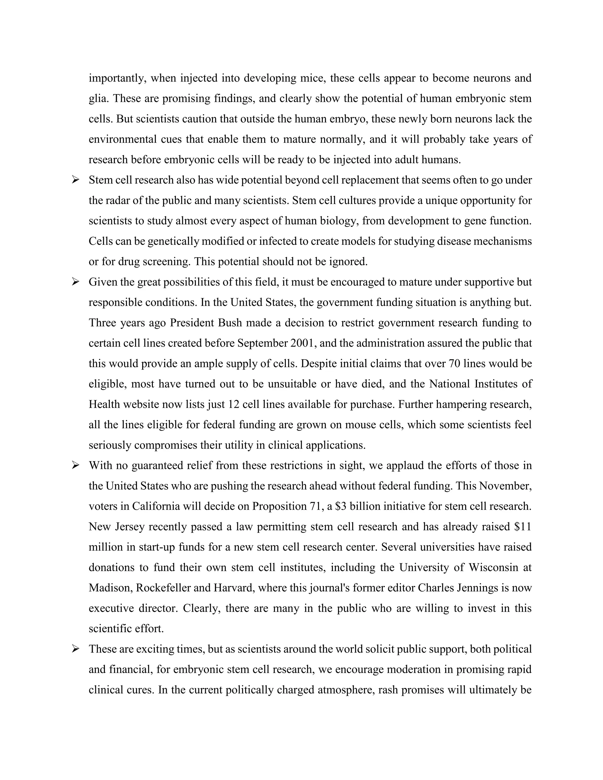 importantly, when injected into developing mice, these cells appear to become neurons and
glia. These are promising findings, and clearly show the potential of human embryonic stem
cells. But scientists caution that outside the human embryo, these newly born neurons lack the
environmental cues that enable them to mature normally, and it will probably take years of
research before embryonic cells will be ready to be injected into adult humans.
 Stem cell research also has wide potential beyond cell replacement that seems often to go under
the radar of the public and many scientists. Stem cell cultures provide a unique opportunity for
scientists to study almost every aspect of human biology, from development to gene function.
Cells can be genetically modified or infected to create models for studying disease mechanisms
or for drug screening. This potential should not be ignored.
 Given the great possibilities of this field, it must be encouraged to mature under supportive but
responsible conditions. In the United States, the government funding situation is anything but.
Three years ago President Bush made a decision to restrict government research funding to
certain cell lines created before September 2001, and the administration assured the public that
this would provide an ample supply of cells. Despite initial claims that over 70 lines would be
eligible, most have turned out to be unsuitable or have died, and the National Institutes of
Health website now lists just 12 cell lines available for purchase. Further hampering research,
all the lines eligible for federal funding are grown on mouse cells, which some scientists feel
seriously compromises their utility in clinical applications.
 With no guaranteed relief from these restrictions in sight, we applaud the efforts of those in
the United States who are pushing the research ahead without federal funding. This November,
voters in California will decide on Proposition 71, a $3 billion initiative for stem cell research.
New Jersey recently passed a law permitting stem cell research and has already raised $11
million in start-up funds for a new stem cell research center. Several universities have raised
donations to fund their own stem cell institutes, including the University of Wisconsin at
Madison, Rockefeller and Harvard, where this journal's former editor Charles Jennings is now
executive director. Clearly, there are many in the public who are willing to invest in this
scientific effort.
 These are exciting times, but as scientists around the world solicit public support, both political
and financial, for embryonic stem cell research, we encourage moderation in promising rapid
clinical cures. In the current politically charged atmosphere, rash promises will ultimately be
 