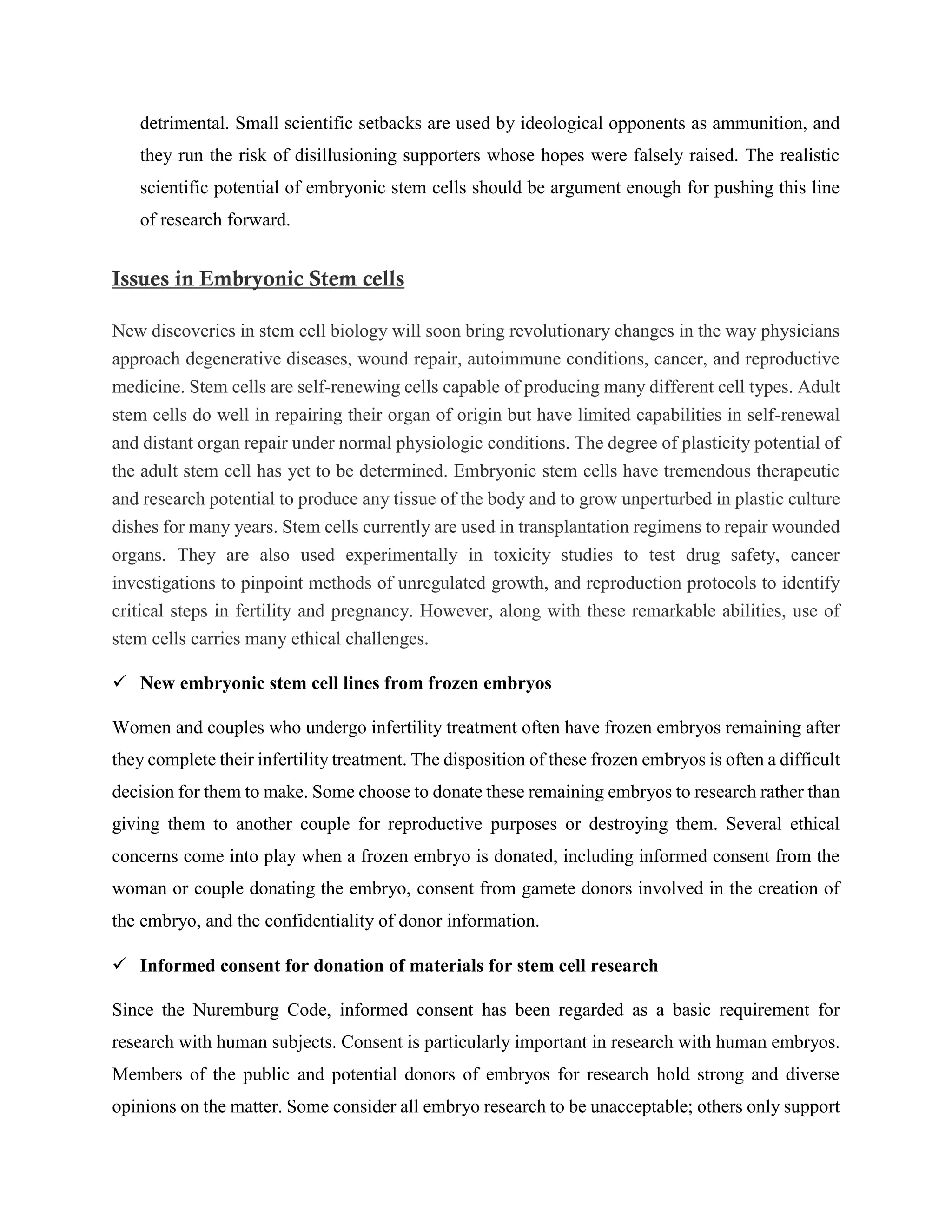 detrimental. Small scientific setbacks are used by ideological opponents as ammunition, and
they run the risk of disillusioning supporters whose hopes were falsely raised. The realistic
scientific potential of embryonic stem cells should be argument enough for pushing this line
of research forward.
Issues in Embryonic Stem cells
New discoveries in stem cell biology will soon bring revolutionary changes in the way physicians
approach degenerative diseases, wound repair, autoimmune conditions, cancer, and reproductive
medicine. Stem cells are self-renewing cells capable of producing many different cell types. Adult
stem cells do well in repairing their organ of origin but have limited capabilities in self-renewal
and distant organ repair under normal physiologic conditions. The degree of plasticity potential of
the adult stem cell has yet to be determined. Embryonic stem cells have tremendous therapeutic
and research potential to produce any tissue of the body and to grow unperturbed in plastic culture
dishes for many years. Stem cells currently are used in transplantation regimens to repair wounded
organs. They are also used experimentally in toxicity studies to test drug safety, cancer
investigations to pinpoint methods of unregulated growth, and reproduction protocols to identify
critical steps in fertility and pregnancy. However, along with these remarkable abilities, use of
stem cells carries many ethical challenges.
 New embryonic stem cell lines from frozen embryos
Women and couples who undergo infertility treatment often have frozen embryos remaining after
they complete their infertility treatment. The disposition of these frozen embryos is often a difficult
decision for them to make. Some choose to donate these remaining embryos to research rather than
giving them to another couple for reproductive purposes or destroying them. Several ethical
concerns come into play when a frozen embryo is donated, including informed consent from the
woman or couple donating the embryo, consent from gamete donors involved in the creation of
the embryo, and the confidentiality of donor information.
 Informed consent for donation of materials for stem cell research
Since the Nuremburg Code, informed consent has been regarded as a basic requirement for
research with human subjects. Consent is particularly important in research with human embryos.
Members of the public and potential donors of embryos for research hold strong and diverse
opinions on the matter. Some consider all embryo research to be unacceptable; others only support
 