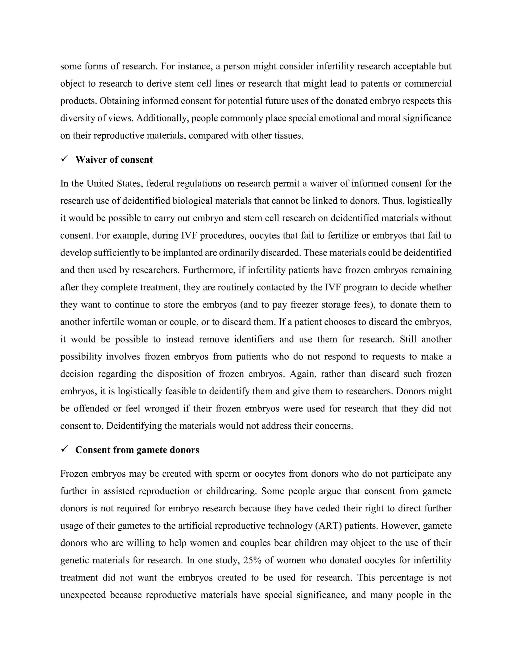 some forms of research. For instance, a person might consider infertility research acceptable but
object to research to derive stem cell lines or research that might lead to patents or commercial
products. Obtaining informed consent for potential future uses of the donated embryo respects this
diversity of views. Additionally, people commonly place special emotional and moral significance
on their reproductive materials, compared with other tissues.
 Waiver of consent
In the United States, federal regulations on research permit a waiver of informed consent for the
research use of deidentified biological materials that cannot be linked to donors. Thus, logistically
it would be possible to carry out embryo and stem cell research on deidentified materials without
consent. For example, during IVF procedures, oocytes that fail to fertilize or embryos that fail to
develop sufficiently to be implanted are ordinarily discarded. These materials could be deidentified
and then used by researchers. Furthermore, if infertility patients have frozen embryos remaining
after they complete treatment, they are routinely contacted by the IVF program to decide whether
they want to continue to store the embryos (and to pay freezer storage fees), to donate them to
another infertile woman or couple, or to discard them. If a patient chooses to discard the embryos,
it would be possible to instead remove identifiers and use them for research. Still another
possibility involves frozen embryos from patients who do not respond to requests to make a
decision regarding the disposition of frozen embryos. Again, rather than discard such frozen
embryos, it is logistically feasible to deidentify them and give them to researchers. Donors might
be offended or feel wronged if their frozen embryos were used for research that they did not
consent to. Deidentifying the materials would not address their concerns.
 Consent from gamete donors
Frozen embryos may be created with sperm or oocytes from donors who do not participate any
further in assisted reproduction or childrearing. Some people argue that consent from gamete
donors is not required for embryo research because they have ceded their right to direct further
usage of their gametes to the artificial reproductive technology (ART) patients. However, gamete
donors who are willing to help women and couples bear children may object to the use of their
genetic materials for research. In one study, 25% of women who donated oocytes for infertility
treatment did not want the embryos created to be used for research. This percentage is not
unexpected because reproductive materials have special significance, and many people in the
 