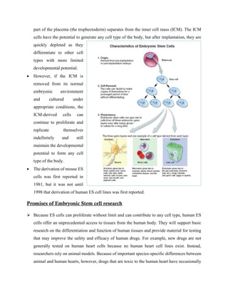 part of the placenta (the trophectoderm) separates from the inner cell mass (ICM). The ICM
cells have the potential to generate any cell type of the body, but after implantation, they are
quickly depleted as they
differentiate to other cell
types with more limited
developmental potential.
 However, if the ICM is
removed from its normal
embryonic environment
and cultured under
appropriate conditions, the
ICM-derived cells can
continue to proliferate and
replicate themselves
indefinitely and still
maintain the developmental
potential to form any cell
type of the body.
 The derivation of mouse ES
cells was first reported in
1981, but it was not until
1998 that derivation of human ES cell lines was first reported.
Promises of Embryonic Stem cell research
 Because ES cells can proliferate without limit and can contribute to any cell type, human ES
cells offer an unprecedented access to tissues from the human body. They will support basic
research on the differentiation and function of human tissues and provide material for testing
that may improve the safety and efficacy of human drugs. For example, new drugs are not
generally tested on human heart cells because no human heart cell lines exist. Instead,
researchers rely on animal models. Because of important species-specific differences between
animal and human hearts, however, drugs that are toxic to the human heart have occasionally
 