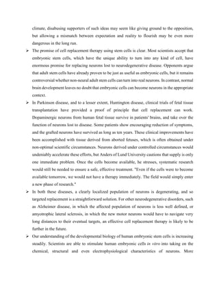 climate, disabusing supporters of such ideas may seem like giving ground to the opposition,
but allowing a mismatch between expectation and reality to flourish may be even more
dangerous in the long run.
 The promise of cell replacement therapy using stem cells is clear. Most scientists accept that
embryonic stem cells, which have the unique ability to turn into any kind of cell, have
enormous promise for replacing neurons lost to neurodegenerative disease. Opponents argue
that adult stem cells have already proven to be just as useful as embryonic cells, but it remains
controversial whether non-neural adult stem cells can turn into real neurons. In contrast, normal
brain development leaves no doubt that embryonic cells can become neurons in the appropriate
context.
 In Parkinson disease, and to a lesser extent, Huntington disease, clinical trials of fetal tissue
transplantation have provided a proof of principle that cell replacement can work.
Dopaminergic neurons from human fetal tissue survive in patients' brains, and take over the
function of neurons lost to disease. Some patients show encouraging reduction of symptoms,
and the grafted neurons have survived as long as ten years. These clinical improvements have
been accomplished with tissue derived from aborted fetuses, which is often obtained under
non-optimal scientific circumstances. Neurons derived under controlled circumstances would
undeniably accelerate these efforts, but Anders of Lund University cautions that supply is only
one immediate problem. Once the cells become available, he stresses, systematic research
would still be needed to ensure a safe, effective treatment. "Even if the cells were to become
available tomorrow, we would not have a therapy immediately. The field would simply enter
a new phase of research."
 In both these diseases, a clearly localized population of neurons is degenerating, and so
targeted replacement is a straightforward solution. For other neurodegenerative disorders, such
as Alzheimer disease, in which the affected population of neurons is less well defined, or
amyotrophic lateral sclerosis, in which the new motor neurons would have to navigate very
long distances to their eventual targets, an effective cell replacement therapy is likely to be
further in the future.
 Our understanding of the developmental biology of human embryonic stem cells is increasing
steadily. Scientists are able to stimulate human embryonic cells in vitro into taking on the
chemical, structural and even electrophysiological characteristics of neurons. More
 