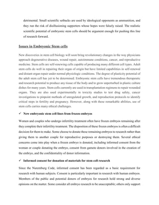 detrimental. Small scientific setbacks are used by ideological opponents as ammunition, and
they run the risk of disillusioning supporters whose hopes were falsely raised. The realistic
scientific potential of embryonic stem cells should be argument enough for pushing this line
of research forward.
Issues in Embryonic Stem cells
New discoveries in stem cell biology will soon bring revolutionary changes in the way physicians
approach degenerative diseases, wound repair, autoimmune conditions, cancer, and reproductive
medicine. Stem cells are self-renewing cells capable of producing many different cell types. Adult
stem cells do well in repairing their organ of origin but have limited capabilities in self-renewal
and distant organ repair under normal physiologic conditions. The degree of plasticity potential of
the adult stem cell has yet to be determined. Embryonic stem cells have tremendous therapeutic
and research potential to produce any tissue of the body and to grow unperturbed in plastic culture
dishes for many years. Stem cells currently are used in transplantation regimens to repair wounded
organs. They are also used experimentally in toxicity studies to test drug safety, cancer
investigations to pinpoint methods of unregulated growth, and reproduction protocols to identify
critical steps in fertility and pregnancy. However, along with these remarkable abilities, use of
stem cells carries many ethical challenges.
 New embryonic stem cell lines from frozen embryos
Women and couples who undergo infertility treatment often have frozen embryos remaining after
they complete their infertility treatment. The disposition of these frozen embryos is often a difficult
decision for them to make. Some choose to donate these remaining embryos to research rather than
giving them to another couple for reproductive purposes or destroying them. Several ethical
concerns come into play when a frozen embryo is donated, including informed consent from the
woman or couple donating the embryo, consent from gamete donors involved in the creation of
the embryo, and the confidentiality of donor information.
 Informed consent for donation of materials for stem cell research
Since the Nuremburg Code, informed consent has been regarded as a basic requirement for
research with human subjects. Consent is particularly important in research with human embryos.
Members of the public and potential donors of embryos for research hold strong and diverse
opinions on the matter. Some consider all embryo research to be unacceptable; others only support
 