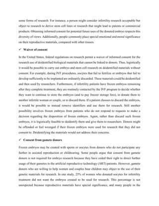 some forms of research. For instance, a person might consider infertility research acceptable but
object to research to derive stem cell lines or research that might lead to patents or commercial
products. Obtaining informed consent for potential future uses of the donated embryo respects this
diversity of views. Additionally, people commonly place special emotional and moral significance
on their reproductive materials, compared with other tissues.
 Waiver of consent
In the United States, federal regulations on research permit a waiver of informed consent for the
research use of deidentified biological materials that cannot be linked to donors. Thus, logistically
it would be possible to carry out embryo and stem cell research on deidentified materials without
consent. For example, during IVF procedures, oocytes that fail to fertilize or embryos that fail to
develop sufficiently to be implanted are ordinarily discarded. These materials could be deidentified
and then used by researchers. Furthermore, if infertility patients have frozen embryos remaining
after they complete treatment, they are routinely contacted by the IVF program to decide whether
they want to continue to store the embryos (and to pay freezer storage fees), to donate them to
another infertile woman or couple, or to discard them. If a patient chooses to discard the embryos,
it would be possible to instead remove identifiers and use them for research. Still another
possibility involves frozen embryos from patients who do not respond to requests to make a
decision regarding the disposition of frozen embryos. Again, rather than discard such frozen
embryos, it is logistically feasible to deidentify them and give them to researchers. Donors might
be offended or feel wronged if their frozen embryos were used for research that they did not
consent to. Deidentifying the materials would not address their concerns.
 Consent from gamete donors
Frozen embryos may be created with sperm or oocytes from donors who do not participate any
further in assisted reproduction or childrearing. Some people argue that consent from gamete
donors is not required for embryo research because they have ceded their right to direct further
usage of their gametes to the artificial reproductive technology (ART) patients. However, gamete
donors who are willing to help women and couples bear children may object to the use of their
genetic materials for research. In one study, 25% of women who donated oocytes for infertility
treatment did not want the embryos created to be used for research. This percentage is not
unexpected because reproductive materials have special significance, and many people in the
 