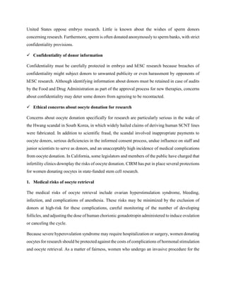 United States oppose embryo research. Little is known about the wishes of sperm donors
concerning research. Furthermore, sperm is often donated anonymously to sperm banks, with strict
confidentiality provisions.
 Confidentiality of donor information
Confidentiality must be carefully protected in embryo and hESC research because breaches of
confidentiality might subject donors to unwanted publicity or even harassment by opponents of
hESC research. Although identifying information about donors must be retained in case of audits
by the Food and Drug Administration as part of the approval process for new therapies, concerns
about confidentiality may deter some donors from agreeing to be recontacted.
 Ethical concerns about oocyte donation for research
Concerns about oocyte donation specifically for research are particularly serious in the wake of
the Hwang scandal in South Korea, in which widely hailed claims of deriving human SCNT lines
were fabricated. In addition to scientific fraud, the scandal involved inappropriate payments to
oocyte donors, serious deficiencies in the informed consent process, undue influence on staff and
junior scientists to serve as donors, and an unacceptably high incidence of medical complications
from oocyte donation. In California, some legislators and members of the public have charged that
infertility clinics downplay the risks of oocyte donation. CIRM has put in place several protections
for women donating oocytes in state-funded stem cell research.
1. Medical risks of oocyte retrieval
The medical risks of oocyte retrieval include ovarian hyperstimulation syndrome, bleeding,
infection, and complications of anesthesia. These risks may be minimized by the exclusion of
donors at high-risk for these complications, careful monitoring of the number of developing
follicles, and adjusting the dose of human chorionic gonadotropin administered to induce ovulation
or canceling the cycle.
Because severe hyperovulation syndrome may require hospitalization or surgery, women donating
oocytes for research should be protected against the costs of complications of hormonal stimulation
and oocyte retrieval. As a matter of fairness, women who undergo an invasive procedure for the
 
