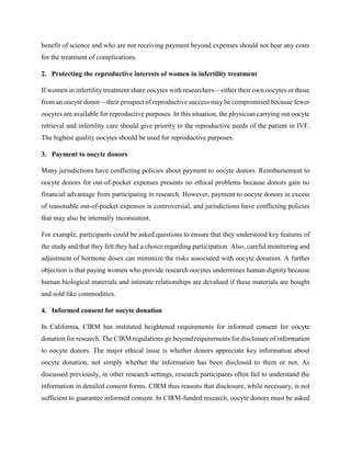 benefit of science and who are not receiving payment beyond expenses should not bear any costs
for the treatment of complications.
2. Protecting the reproductive interests of women in infertility treatment
If women in infertility treatment share oocytes with researchers—either their own oocytes or those
from an oocyte donor—their prospect of reproductive success may be compromised because fewer
oocytes are available for reproductive purposes. In this situation, the physician carrying out oocyte
retrieval and infertility care should give priority to the reproductive needs of the patient in IVF.
The highest quality oocytes should be used for reproductive purposes.
3. Payment to oocyte donors
Many jurisdictions have conflicting policies about payment to oocyte donors. Reimbursement to
oocyte donors for out-of-pocket expenses presents no ethical problems because donors gain no
financial advantage from participating in research. However, payment to oocyte donors in excess
of reasonable out-of-pocket expenses is controversial, and jurisdictions have conflicting policies
that may also be internally inconsistent.
For example, participants could be asked questions to ensure that they understood key features of
the study and that they felt they had a choice regarding participation. Also, careful monitoring and
adjustment of hormone doses can minimize the risks associated with oocyte donation. A further
objection is that paying women who provide research oocytes undermines human dignity because
human biological materials and intimate relationships are devalued if these materials are bought
and sold like commodities.
4. Informed consent for oocyte donation
In California, CIRM has instituted heightened requirements for informed consent for oocyte
donation for research. The CIRM regulations go beyond requirements for disclosure of information
to oocyte donors. The major ethical issue is whether donors appreciate key information about
oocyte donation, not simply whether the information has been disclosed to them or not. As
discussed previously, in other research settings, research participants often fail to understand the
information in detailed consent forms. CIRM thus reasons that disclosure, while necessary, is not
sufficient to guarantee informed consent. In CIRM-funded research, oocyte donors must be asked
 