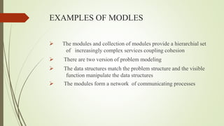 EXAMPLES OF MODLES
 The modules and collection of modules provide a hierarchial set
of increasingly complex services coupling cohesion
 There are two version of problem modeling
 The data structures match the problem structure and the visible
function manipulate the data structures
 The modules form a network of communicating processes
 