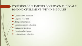 COHESION OF ELEMENTS OCCURS ON THE SCALE
BINDING OF ELEMENT WITHIN MODULES
 Coincidental cohesion
 Logical cohesion
 Temporal cohesion
 Communication cohesion
 Sequential cohesion
 Functional cohesion
 Informational cohesion
 
