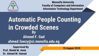Automatic People Counting
in Crowded Scenes
Menoufia University
Faculty of Computers and Information
Information Technology Department
By
Ahmed F. Gad
ahmed.fawzy@ci.menofia.edu.eg
Supervised By
Prof. Khalid M. Amin
Dr. Ahmed M. Hamad
15 August 2018
 