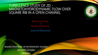 TURBULENCE STUDY OF 2D -
MAGNETOHYDRODYNAMIC FLOW OVER
SQUARE RIB IN A OPEN CHANNEL
Master of Technology
in
Mechanical Engineering
By
SUJAY KUMAR PATAR
HALDIA INSTITUTE OF TECHNOLOGY ,HALDIA
pin-721657 w.b (india)
2018(may)
 